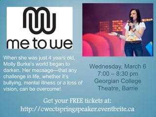 When she was just 4 years old,
Molly Burke’s world began to
                                        Wednesday, March 6
darken. Her message—that any
challenge in life, whether it’s           7:00 – 8:30 pm
bullying, mental illness or a loss of    Georgian College
vision, can be overcome!                  Theatre, Barrie

               Get your FREE tickets at:
       http://cwectspringspeaker.eventbrite.ca
 
