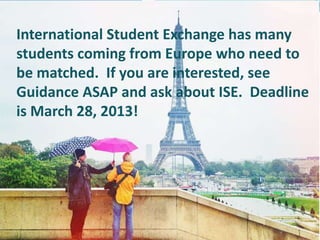 International Student Exchange has many
students coming from Europe who need to
be matched. If you are interested, see
Guidance ASAP and ask about ISE. Deadline
is March 28, 2013!
 