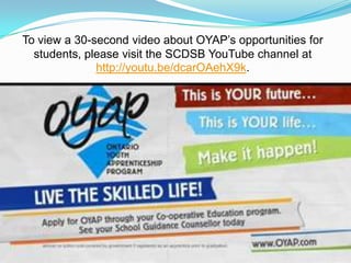To view a 30-second video about OYAP’s opportunities for
  students, please visit the SCDSB YouTube channel at
              http://youtu.be/dcarOAehX9k.
 