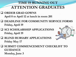 TIME IS RUNNING OUT
        ATTENTION GRADUATES
 ORDER GRAD GOWNS
  April 8 to April 12 at lunch in room 201
 DEADLINE FOR COMMUNITY SERVICE FORMS
  Friday, April 19
 SCI SCHOLARSHIP APPLICATIONS
  Friday, April 19
 BLIND BURSARY APPLICATIONS
  Friday May 17
 SUBMIT COMMENCEMENT CHECKLIST TO
  GUIDANCE
  Monday, June 3
 