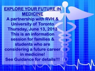 EXPLORE YOUR FUTURE IN
         MEDICINE
 A partnership with RVH &
   University of Toronto
 Thursday, June 13, 2013
   This is an information
   session for families &
     students who are
considering a future career
        in medicine!
See Guidance for details!!!
 