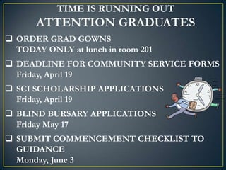 TIME IS RUNNING OUT
       ATTENTION GRADUATES
 ORDER GRAD GOWNS
  TODAY ONLY at lunch in room 201
 DEADLINE FOR COMMUNITY SERVICE FORMS
  Friday, April 19
 SCI SCHOLARSHIP APPLICATIONS
  Friday, April 19
 BLIND BURSARY APPLICATIONS
  Friday May 17
 SUBMIT COMMENCEMENT CHECKLIST TO
  GUIDANCE
  Monday, June 3
 