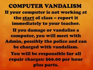 COMPUTER VANDALISM
If your computer is not working at
     the start of class – report it
    immediately to your teacher.
    If you damage or vandalise a
   computer, you will meet with
Admin, possibly the police and can
     be charged with vandalism.
   You will be responsible for all
  repair charges: $60.00 per hour
              plus parts.
 