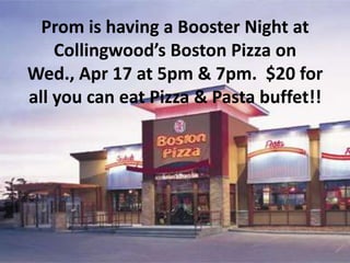 Prom is having a Booster Night at
    Collingwood’s Boston Pizza on
Wed., Apr 17 at 5pm & 7pm. $20 for
all you can eat Pizza & Pasta buffet!!
 