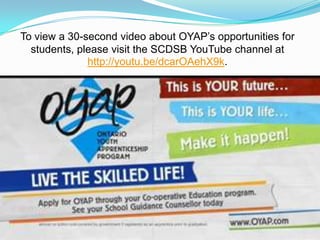 To view a 30-second video about OYAP’s opportunities for
students, please visit the SCDSB YouTube channel at
http://youtu.be/dcarOAehX9k.
 