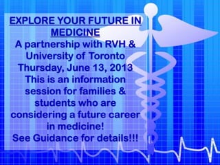 EXPLORE YOUR FUTURE IN
MEDICINE
A partnership with RVH &
University of Toronto
Thursday, June 13, 2013
This is an information
session for families &
students who are
considering a future career
in medicine!
See Guidance for details!!!
 