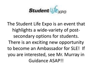 The Student Life Expo is an event that
highlights a wide-variety of post-
secondary options for students.
There is an exciting new opportunity
to become an Ambassador for SLE! If
you are interested, see Mr. Murray in
Guidance ASAP!!
 