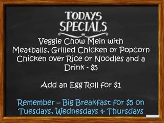Veggie Chow Mein with
Meatballs, Grilled Chicken or Popcorn
Chicken over Rice or Noodles and a
Drink - $5
Add an Egg Roll for $1
Remember – Big Breakfast for $5 on
Tuesdays, Wednesdays & Thursdays
 