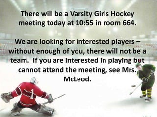 There will be a Varsity Girls Hockey
meeting today at 10:55 in room 664.
We are looking for interested players –
without enough of you, there will not be a
team. If you are interested in playing but
cannot attend the meeting, see Mrs.
McLeod.
 