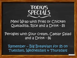 Mexi Wrap with Fries or Chicken
Quesadilla, Rice and a Drink - $5
Perogies with Sour cream, Caesar Salad
and a Drink - $6
Remember – Big Breakfast for $5 on
Tuesdays, Wednesdays & Thursdays
 