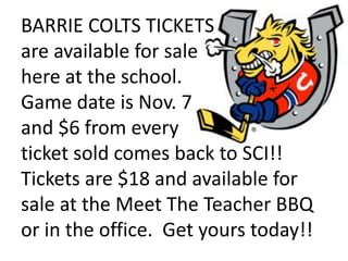 BARRIE COLTS TICKETS
are available for sale
here at the school.
Game date is Nov. 7
and $6 from every
ticket sold comes back to SCI!!
Tickets are $18 and available for
sale at the Meet The Teacher BBQ
or in the office. Get yours today!!
 