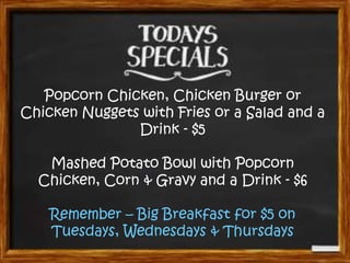 Popcorn Chicken, Chicken Burger or
Chicken Nuggets with Fries or a Salad and a
Drink - $5
Mashed Potato Bowl with Popcorn
Chicken, Corn & Gravy and a Drink - $6
Remember – Big Breakfast for $5 on
Tuesdays, Wednesdays & Thursdays

 
