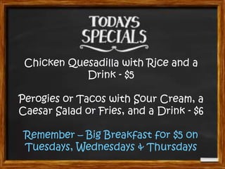 Chicken Quesadilla with Rice and a
Drink - $5
Perogies or Tacos with Sour Cream, a
Caesar Salad or Fries, and a Drink - $6
Remember – Big Breakfast for $5 on
Tuesdays, Wednesdays & Thursdays

 