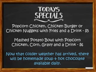Popcorn Chicken, Chicken Burger or
Chicken Nuggets with Fries and a Drink - $5
Mashed Potato Bowl with Popcorn
Chicken, Corn, Gravy and a Drink - $6

Now that colder weather has arrived, there
will be homemade soup & hot chocolate
available daily.

 