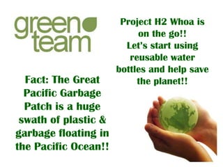 Fact: The Great
Pacific Garbage
Patch is a huge
swath of plastic &
garbage floating in
the Pacific Ocean!!

Project H2 Whoa is
on the go!!
Let’s start using
reusable water
bottles and help save
the planet!!

 