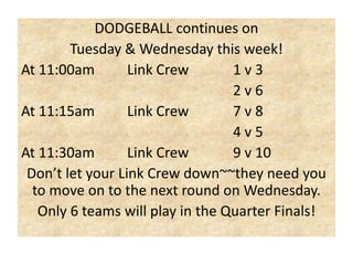 DODGEBALL continues on
Tuesday & Wednesday this week!
At 11:00am
Link Crew
1v3
2v6
At 11:15am
Link Crew
7v8
4v5
At 11:30am
Link Crew
9 v 10
Don’t let your Link Crew down~~they need you
to move on to the next round on Wednesday.
Only 6 teams will play in the Quarter Finals!

 