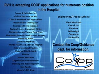 RVH is accepting COOP applications for numerous position
in the Hospital:
Cancer & Palliative Care
Child & Youth Outpatient
Clinical Infomatics and Applications
Hospital Elder Life Program
Cardiac and Renal Inpatient
Regional Cancer Outpatient Clinics
Discharge Lounge/Patient Flow Team
Pharmancy/Imaging Services /Lab Services
Operating Room
Geriatrics Inpatient
Mental Health and Addition Program
Interprofessional Practice
Maternal Child & Youth
Finance
Human Resources
Organizational Development
Planning and Redevelopment
Café Royale
Victoria’s Gift Shop

Engineering/Trades such as:
Plant Mechanic
Electrician
Plumber
Millwright
Carpenter
Locksmith

Contact the Coop/Guidance
dept. for information.

 