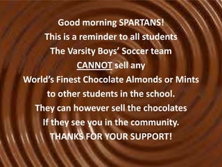 Good morning SPARTANS!
This is a reminder to all students
The Varsity Boys’ Soccer team
CANNOT sell any
World’s Finest Chocolate Almonds or Mints
to other students in the school.
They can however sell the chocolates
If they see you in the community.
THANKS FOR YOUR SUPPORT!

 