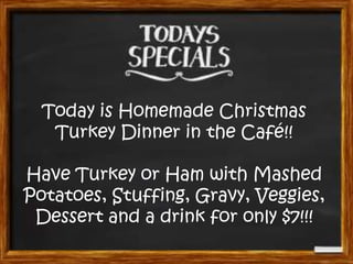 Today is Homemade Christmas
Turkey Dinner in the Café!!
Have Turkey or Ham with Mashed
Potatoes, Stuffing, Gravy, Veggies,
Dessert and a drink for only $7!!!

 