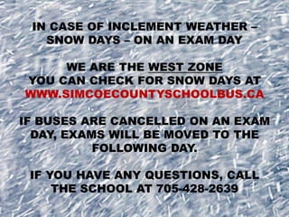 IN CASE OF INCLEMENT WEATHER –
SNOW DAYS – ON AN EXAM DAY
WE ARE THE WEST ZONE
YOU CAN CHECK FOR SNOW DAYS AT
WWW.SIMCOECOUNTYSCHOOLBUS.CA
IF BUSES ARE CANCELLED ON AN EXAM
DAY, EXAMS WILL BE MOVED TO THE
FOLLOWING DAY.
IF YOU HAVE ANY QUESTIONS, CALL
THE SCHOOL AT 705-428-2639

 
