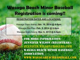 Wasaga Beach Minor Baseball
Registration is coming!!
REGISTRATION DATES AND LOCATIONS:
Wasaga Stars Arena: Jan. 16, 2014 @ 6-9pm
Wasaga RecPlex: Feb. 5, 2014 @ 6-9pm
Wasaga Stars Arena: Mar. 6, 2014 @ 6-9pm

For More information:
Jennifer Wilson (Registrar):
Jennifer.wilson@rogers.com
Wasaga Beach Minor Baseball
Association:
www.Wasagabeachbaseball.com

 
