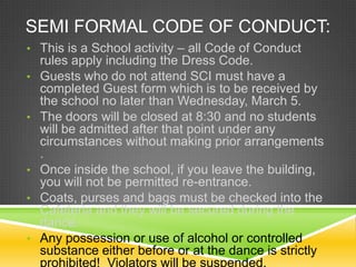 SEMI FORMAL CODE OF CONDUCT:
• This is a School activity – all Code of Conduct
•

•

•
•

•

rules apply including the Dress Code.
Guests who do not attend SCI must have a
completed Guest form which is to be received by
the school no later than Wednesday, March 5.
The doors will be closed at 8:30 and no students
will be admitted after that point under any
circumstances without making prior arrangements
.
Once inside the school, if you leave the building,
you will not be permitted re-entrance.
Coats, purses and bags must be checked into the
Cafeteria and they will be secured during the
dance.
Any possession or use of alcohol or controlled
substance either before or at the dance is strictly
prohibited! Violators will be suspended.

 