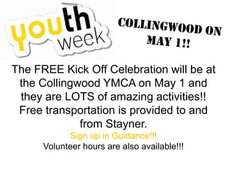 The FREE Kick Off Celebration will be at
the Collingwood YMCA on May 1 and
they are LOTS of amazing activities!!
Free transportation is provided to and
from Stayner.
Sign up in Guidance!!!
Volunteer hours are also available!!!
 