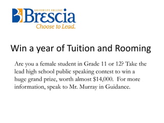Win a year of Tuition and Rooming 
Are you a female student in Grade 11 or 12? Take the 
lead high school public speaking contest to win a 
huge grand prize, worth almost $14,000. For more 
information, speak to Mr. Murray in Guidance. 
 