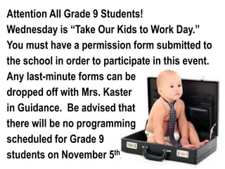 Attention All Grade 9 Students! 
Wednesday is “Take Our Kids to Work Day.” 
You must have a permission form submitted to 
the school in order to participate in this event. 
Any last-minute forms can be 
dropped off with Mrs. Kaster 
in Guidance. Be advised that 
there will be no programming 
scheduled for Grade 9 
students on November 5th 
. 
 