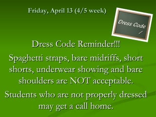 Friday, April 13 (4/5 week)



       Dress Code Reminder!!!
 Spaghetti straps, bare midriffs, short
 shorts, underwear showing and bare
   shoulders are NOT acceptable.
Students who are not properly dressed
         may get a call home.
 