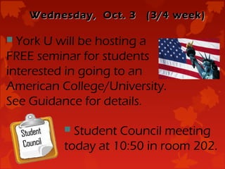 Wednesday, Oct. 3   (3/4 week)

 York U will be hosting a
FREE seminar for students
interested in going to an
American College/University.
See Guidance for details.

           Student Council meeting
          today at 10:50 in room 202.
 
