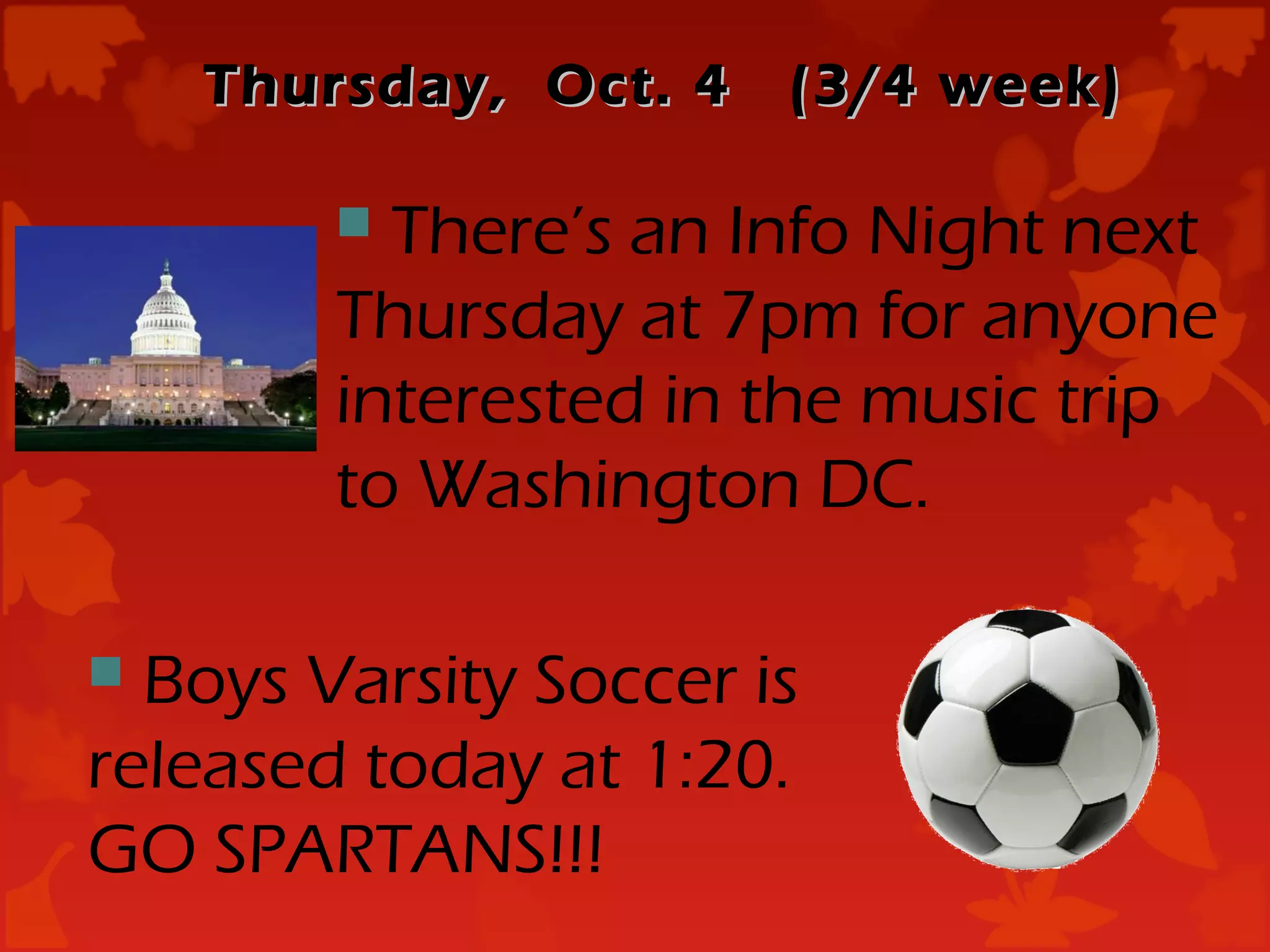 Thursday, Oct. 4   (3/4 week)

         There’s an Info Night next
        Thursday at 7pm for anyone
        interested in the music trip
        to Washington DC.

 Boys Varsity Soccer is
released today at 1:20.
GO SPARTANS!!!
 