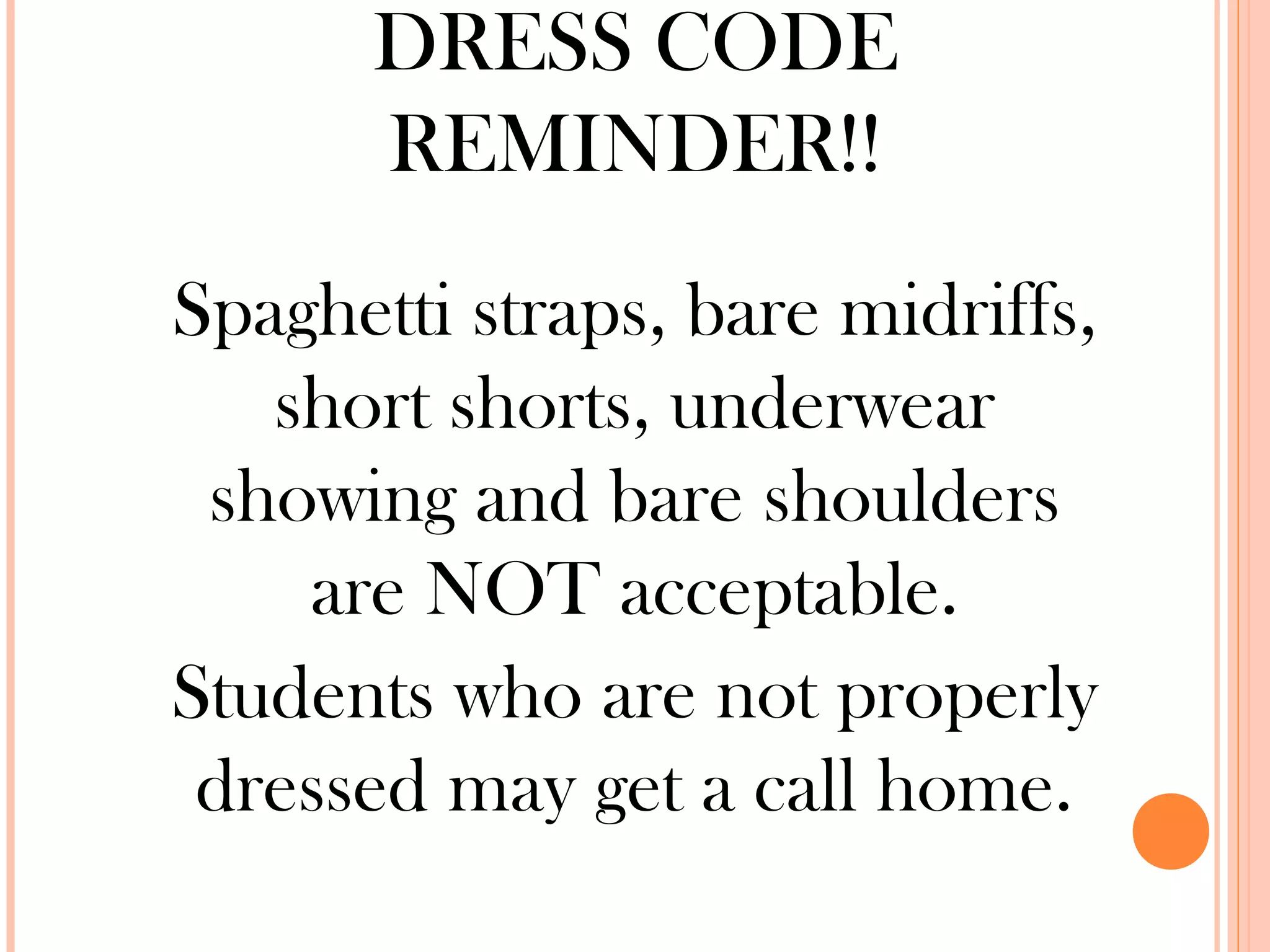DRESS CODE
      REMINDER!!
Spaghetti straps, bare midriffs,
   short shorts, underwear
 showing and bare shoulders
    are NOT acceptable.
Students who are not properly
 dressed may get a call home.
 