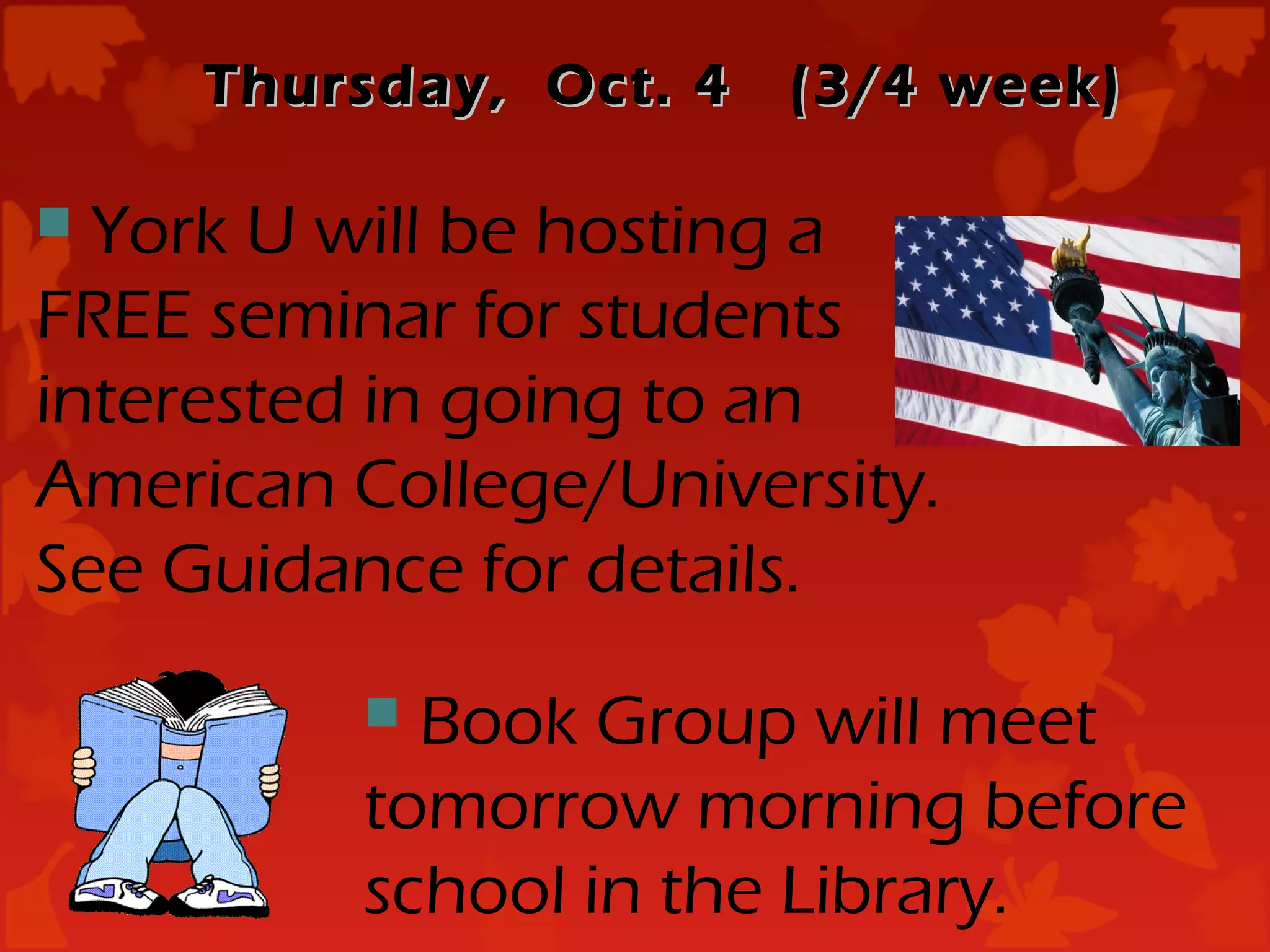 Thursday, Oct. 4   (3/4 week)

 York U will be hosting a
FREE seminar for students
interested in going to an
American College/University.
See Guidance for details.
           Book Group will meet
          tomorrow morning before
          school in the Library.
 