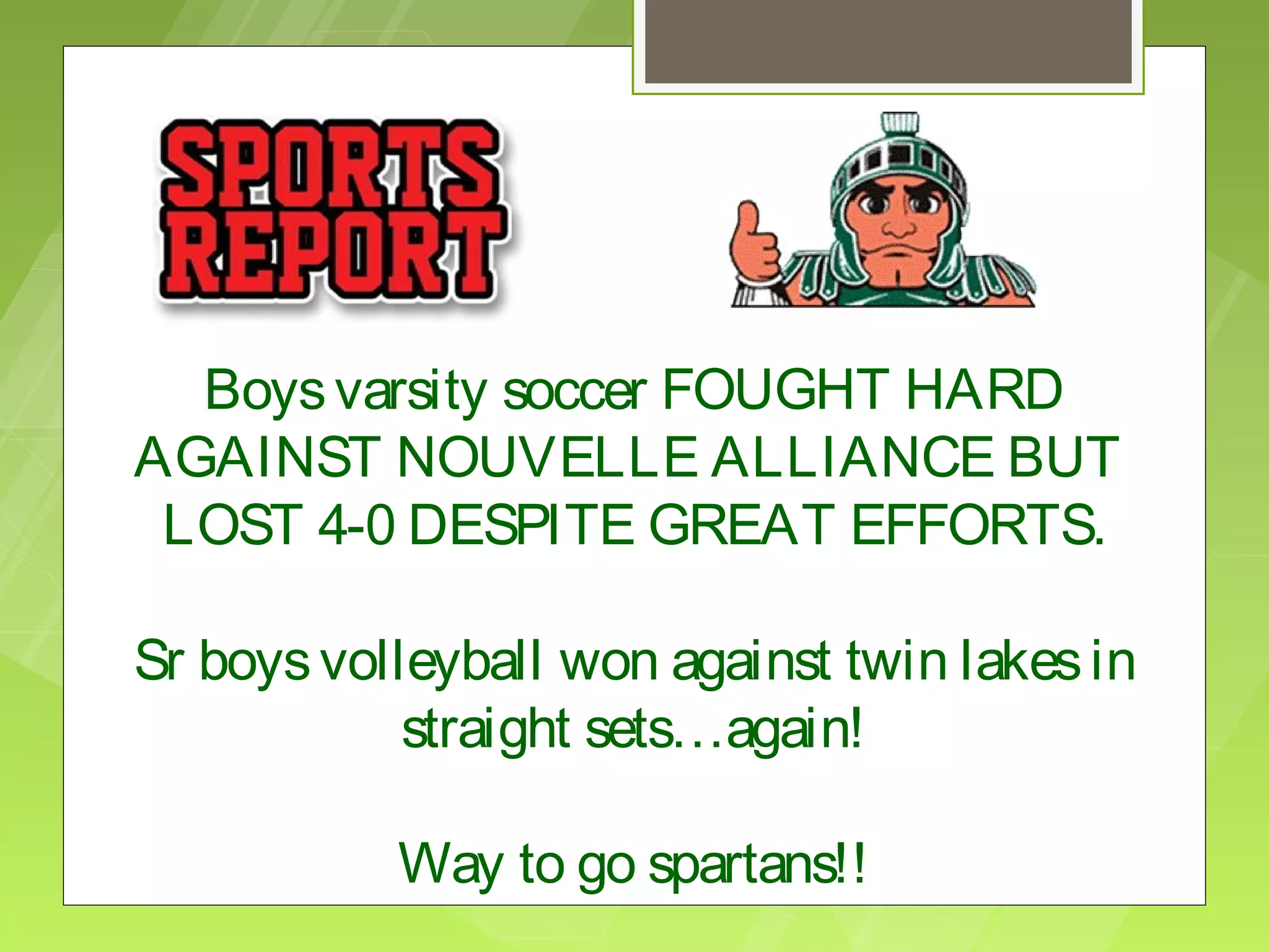Boys varsity soccer FOUGHT HARD
AGAINST NOUVELLE ALLIANCE BUT
 LOST 4-0 DESPITE GREAT EFFORTS.

Sr boys volleyball won against twin lakes in
            straight sets…again!

           Way to go spartans!!
 