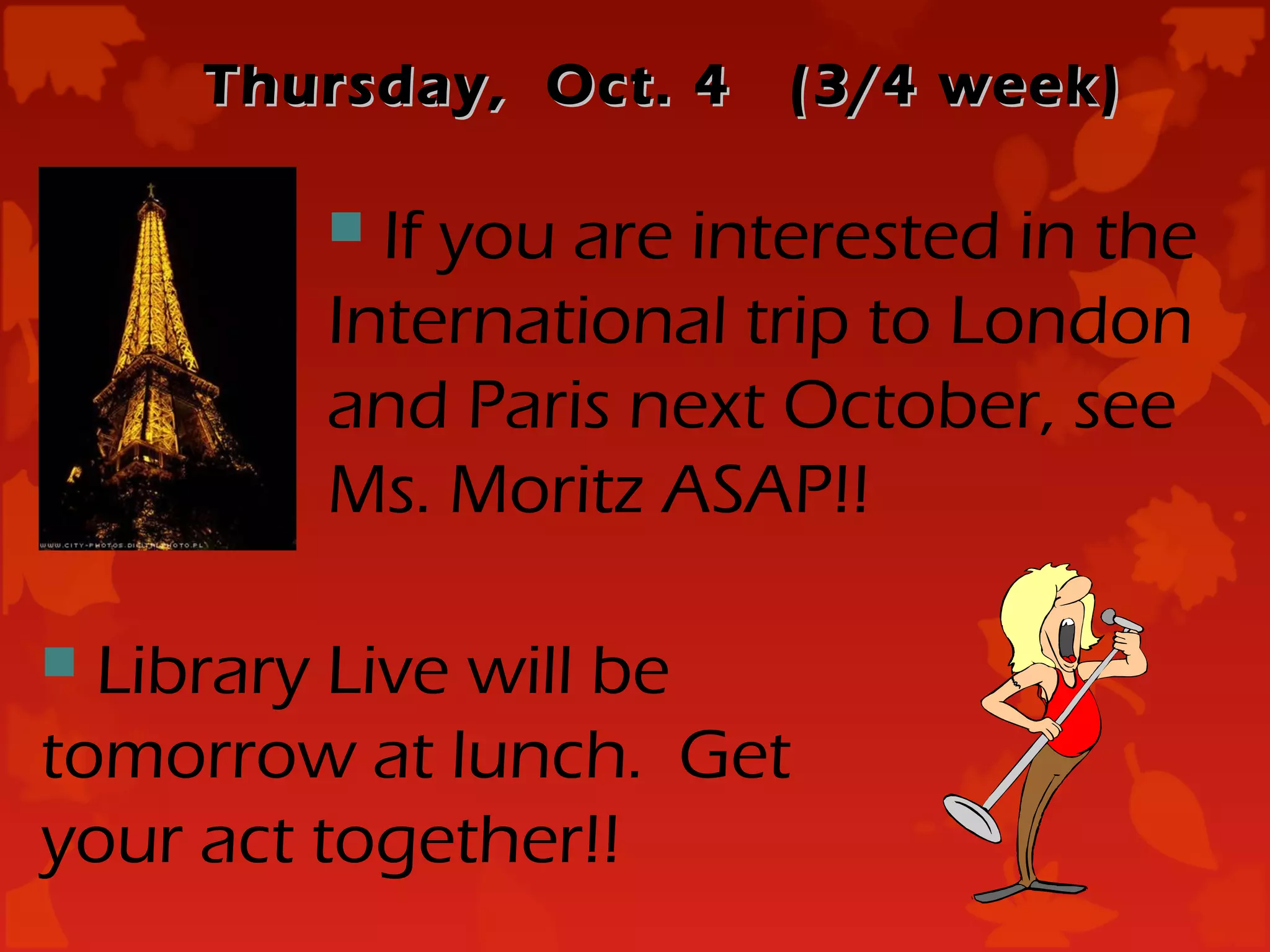 Thursday, Oct. 4   (3/4 week)

         If you are interested in the
        International trip to London
        and Paris next October, see
        Ms. Moritz ASAP!!

 Library Live will be
tomorrow at lunch. Get
your act together!!
 