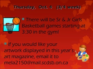 Thursday, Oct. 4    (3/4 week)

         There will be Sr & Jr Girls
        Basketball games starting at
        3:30 in the gym!

 If you would like your
artwork displayed in this year’s
art magazine, email it to
mela2150@mail.scdsb.on.ca
 