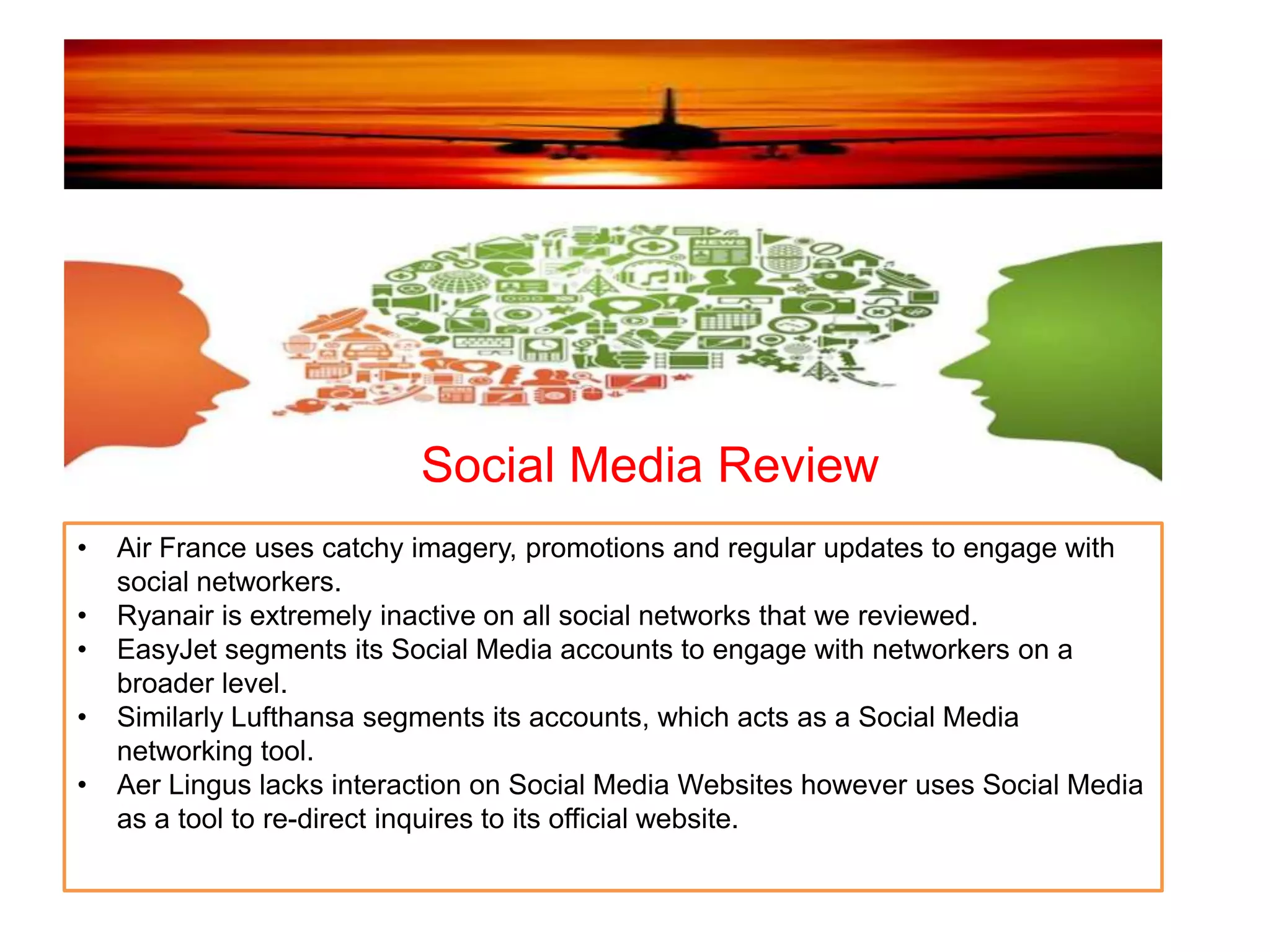 Social Media Review
• Air France uses catchy imagery, promotions and regular updates to engage with
social networkers.
• Ryanair is extremely inactive on all social networks that we reviewed.
• EasyJet segments its Social Media accounts to engage with networkers on a
broader level.
• Similarly Lufthansa segments its accounts, which acts as a Social Media
networking tool.
• Aer Lingus lacks interaction on Social Media Websites however uses Social Media
as a tool to re-direct inquires to its official website.
 