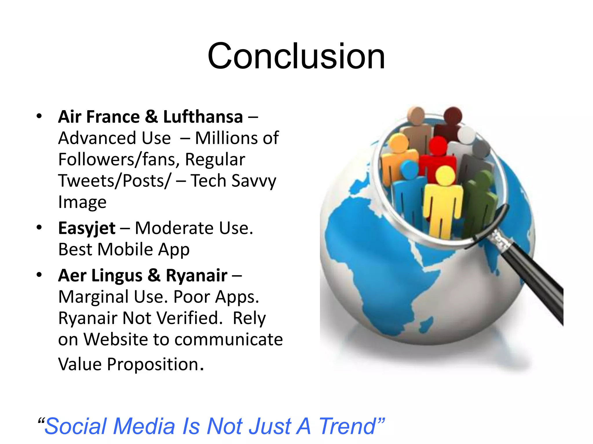 Conclusion
• Air France & Lufthansa –
Advanced Use – Millions of
Followers/fans, Regular
Tweets/Posts/ – Tech Savvy
Image
• Easyjet – Moderate Use.
Best Mobile App
• Aer Lingus & Ryanair –
Marginal Use. Poor Apps.
Ryanair Not Verified. Rely
on Website to communicate
Value Proposition.
“Social Media Is Not Just A Trend”
 