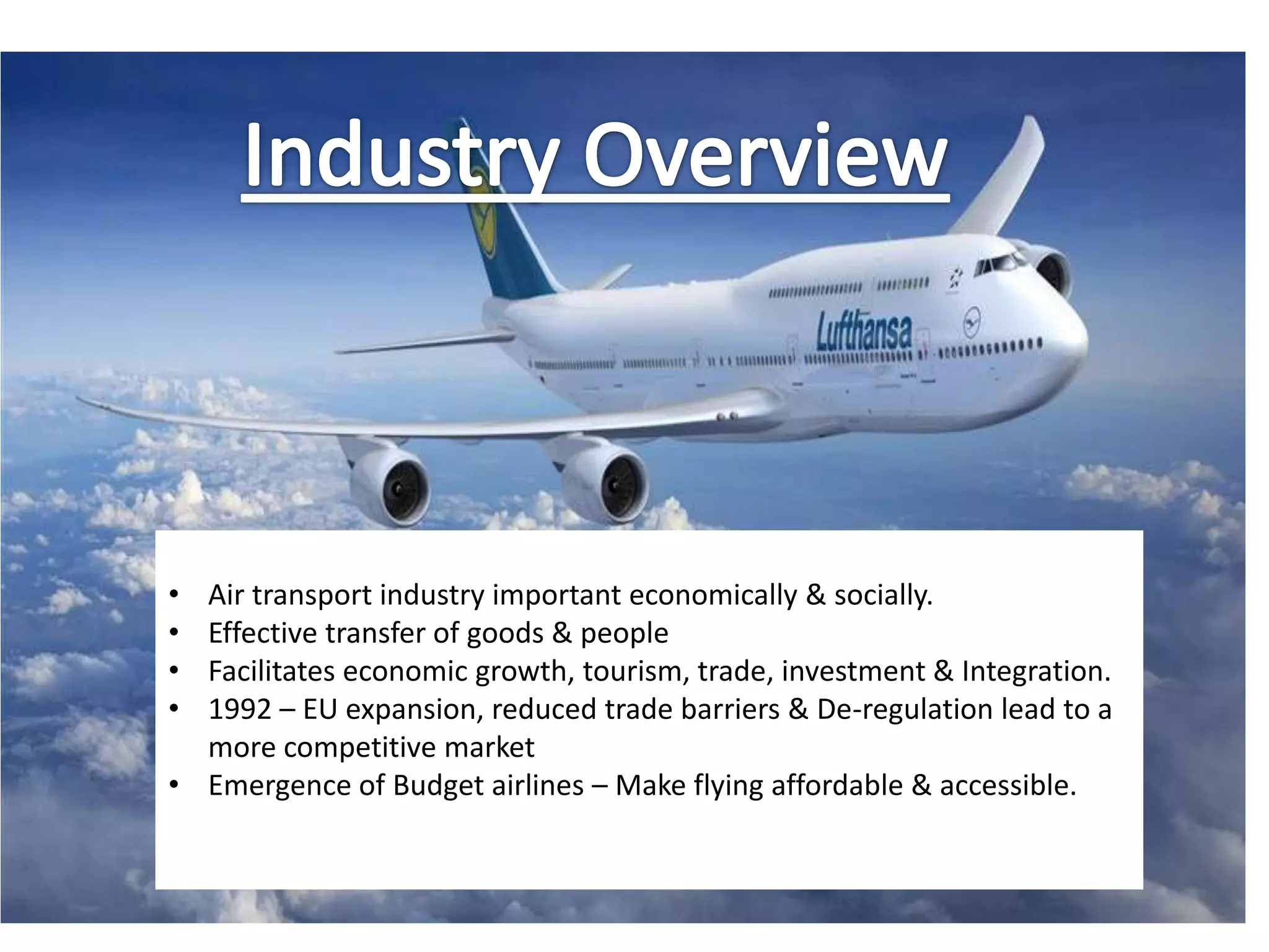 Industry Review
• Air transport industry important economically & socially.
• Effective transfer of goods & people
• Facilitates economic growth, tourism, trade, investment & Integration.
• 1992 – EU expansion, reduced trade barriers & De-regulation lead to a
more competitive market
• Emergence of Budget airlines – Make flying affordable & accessible.
 
