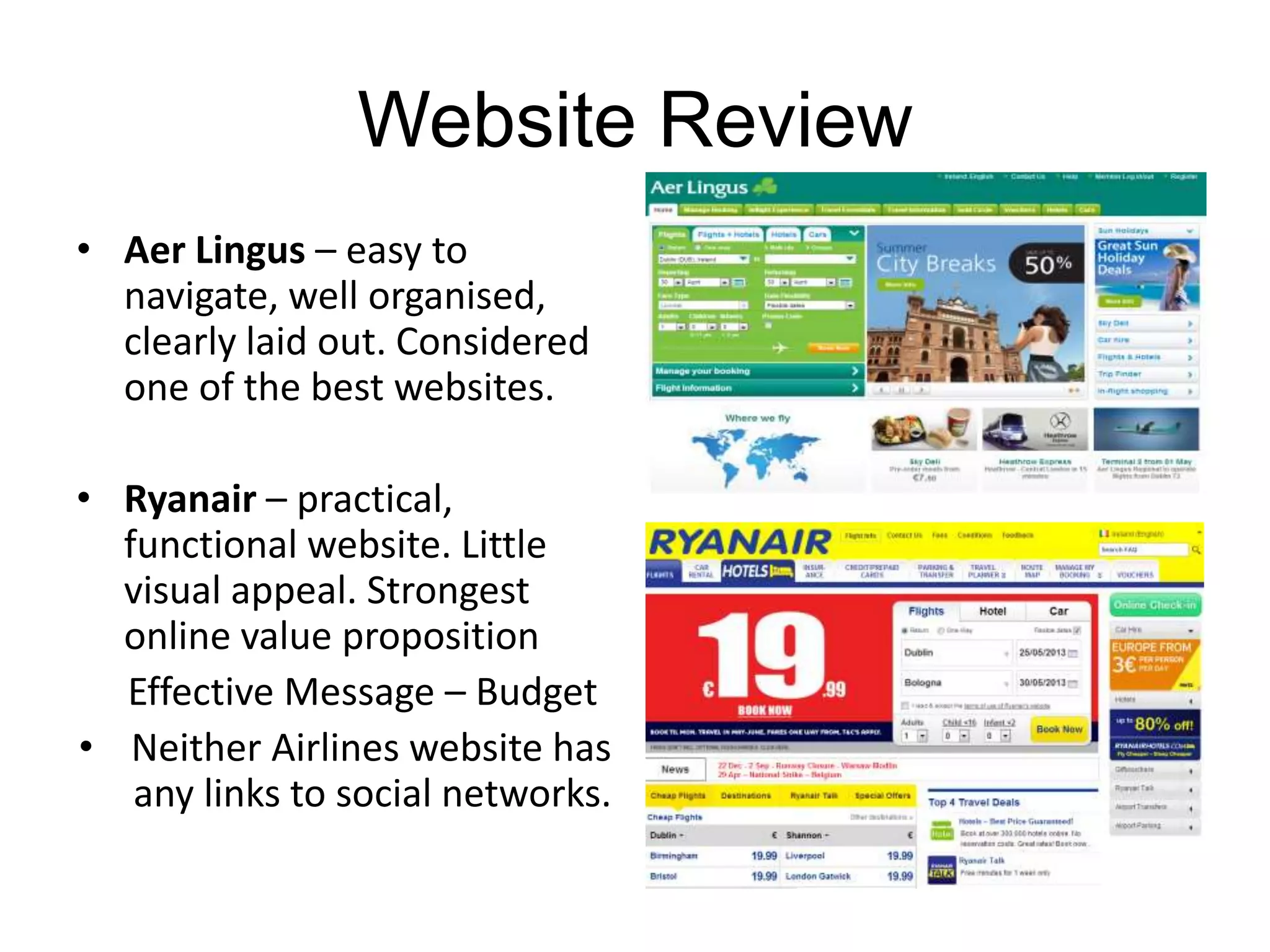 Website Review
• Aer Lingus – easy to
navigate, well organised,
clearly laid out. Considered
one of the best websites.
• Ryanair – practical,
functional website. Little
visual appeal. Strongest
online value proposition
Effective Message – Budget
• Neither Airlines website has
any links to social networks.
 