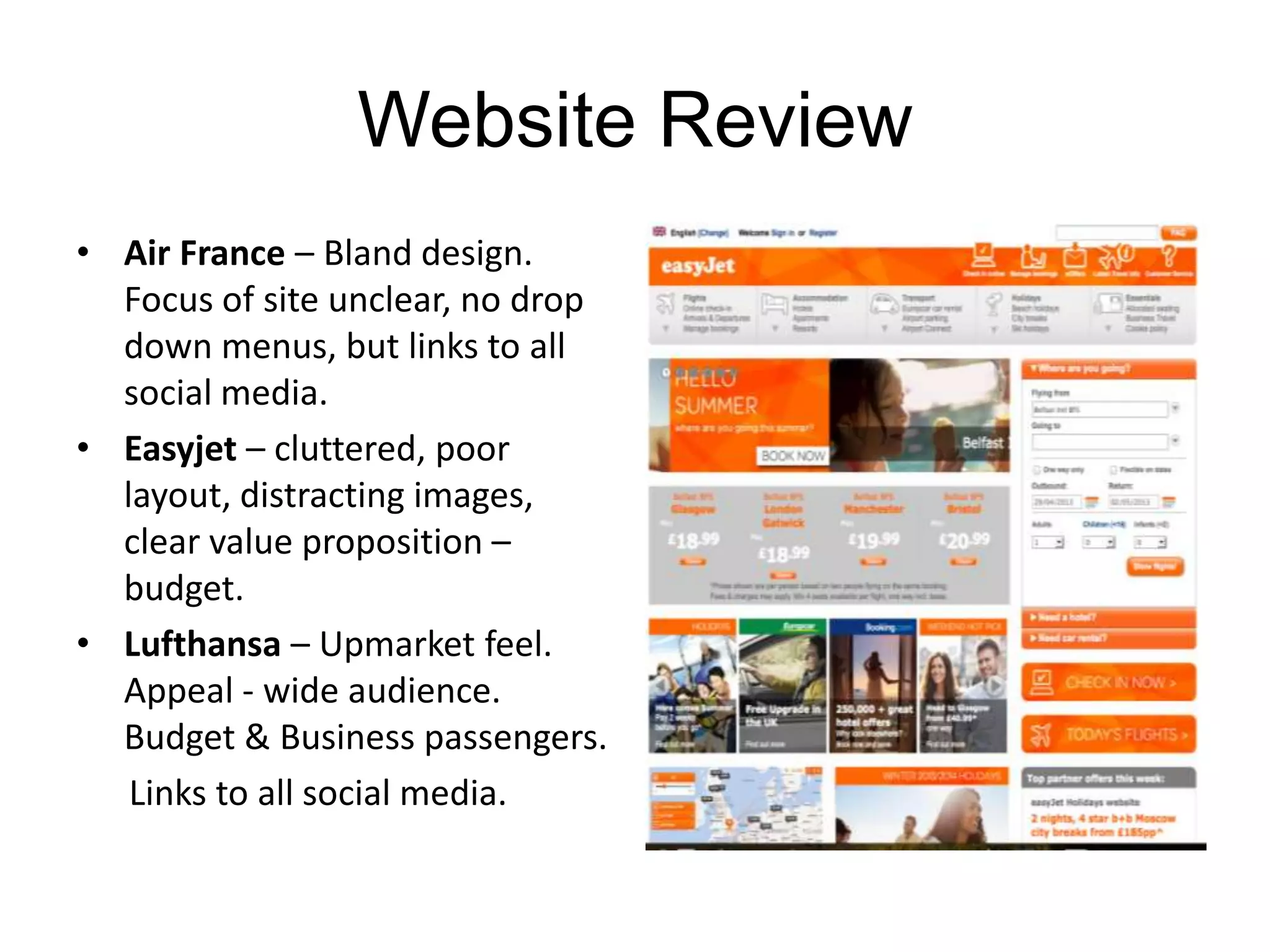 Website Review
• Air France – Bland design.
Focus of site unclear, no drop
down menus, but links to all
social media.
• Easyjet – cluttered, poor
layout, distracting images,
clear value proposition –
budget.
• Lufthansa – Upmarket feel.
Appeal - wide audience.
Budget & Business passengers.
Links to all social media.
 
