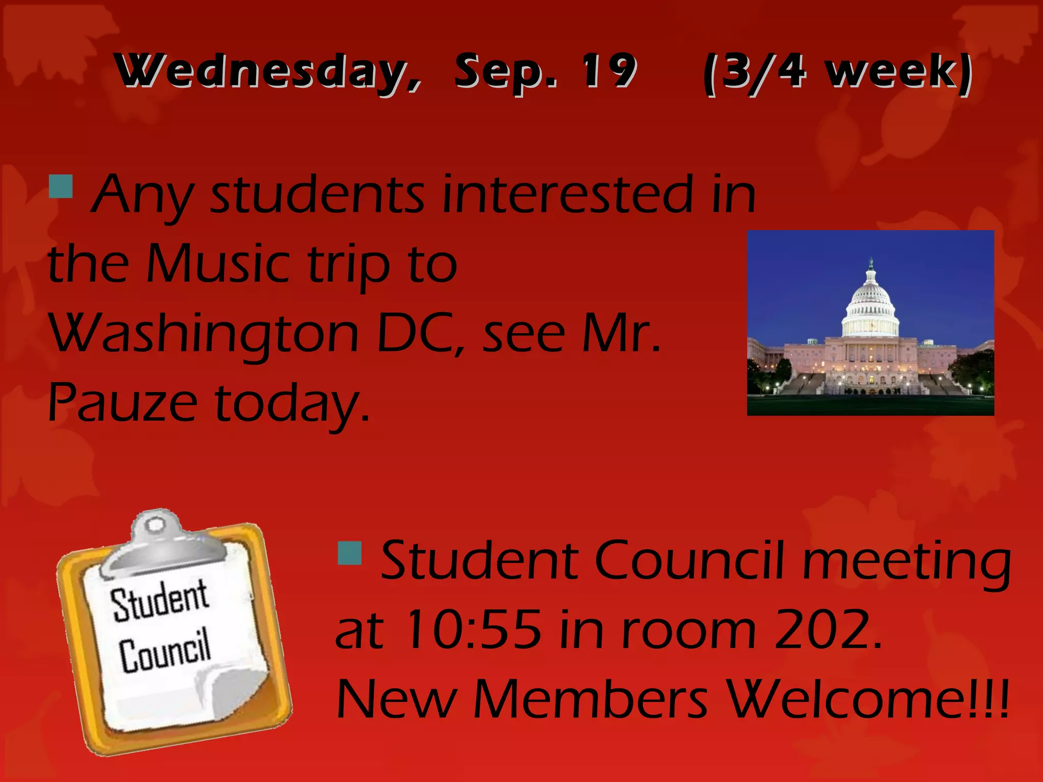 Wednesday, Sep. 19   (3/4 week)

 Any students interested in
the Music trip to
Washington DC, see Mr.
Pauze today.

            Student Council meeting
           at 10:55 in room 202.
           New Members Welcome!!!
 
