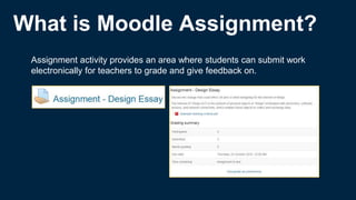 What is Moodle Assignment?
Assignment activity provides an area where students can submit work
electronically for teachers to grade and give feedback on.
 