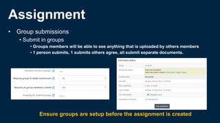 Assignment
• Group submissions
• Submit in groups
• Groups members will be able to see anything that is uploaded by others members
• 1 person submits, 1 submits others agree, all submit separate documents.
Ensure groups are setup before the assignment is created
 