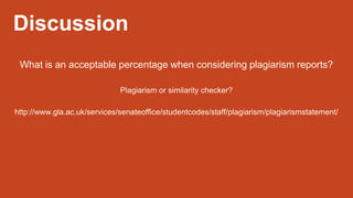 Discussion
What is an acceptable percentage when considering plagiarism reports?
Plagiarism or similarity checker?
http://www.gla.ac.uk/services/senateoffice/studentcodes/staff/plagiarism/plagiarismstatement/
 