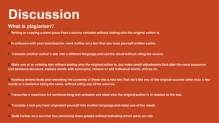 Discussion
What is plagiarism?
A.Writing or copying a short piece from a source verbatim without stating who the original author is.
B.In collusion with your tutor/teacher, work further on a text that you have yourself written earlier.
C.Translate another author’s text into a different language and use the result without citing the source.
D.Make use of an existing text without stating who the original author is, but make small adjustments that alter the word sequence
and sentence structure, replace words with synonyms, remove or add individual words, and so on.
E.Reading several texts and reworking the contents of these into a new text that isn’t like any of the original sources other than a few
words or a sentence being the same, without citing any of the sources.
F.Transcribe a maximum 3-4 sentence-long text verbatim and state who the original author is in relation to the text.
G.Translate a text you have originated yourself into another language and make use of the result.
H.Build further on a text that has previously been graded without indicating which parts are old.
 