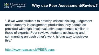 Why use Peer Assessment/Review?
"..if we want students to develop critical thinking, judgement
and autonomy in assignment production they should be
provided with high-level evaluative experiences similar to
those of experts. Peer review, students evaluating and
commenting on each other's work, is one way to achieve
this.”
http://www.reap.ac.uk/PEER.aspx
 