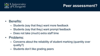 Peer assessment?
• Benefits:
– Students (say that they) want more feedback
– Students (say that they) want prompt feedback
– Does not take (much) extra staff time
• Problems:
– Concerns about the reliability of student marking (quantity over
quality?)
– Students don’t like grading peers
 