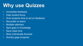 Why use Quizzes
• Immediate feedback
• Help student focus
• Give students time to act on feedback
• Not public to peers
• Multiple attempts
• Spot gaps in knowledge
• Save class time
• More individually focused
• Quickly gage progress
 